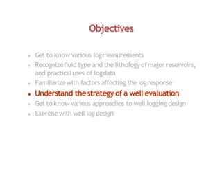 Objectives
 Get to know various logmeasurements
 Recognizefluid type and thelithologyofmajor reservoirs,
and practicaluses of logdata
 Familiarizewith factors affecting the logresponse
 Understand thestrategyof a well evaluation
 Get to knowvarious approaches to well loggingdesign
 Exercisewith well logdesign
 