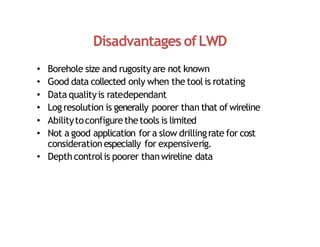 Disadvantages ofLWD
• Borehole size and rugosity are not known
• Good data collected only when the toolis rotating
• Data qualityis ratedependant
• Log resolution is generally poorer than that of wireline
• Abilitytoconfigurethetools is limited
• Not a good application fora slow drillingrate for cost
considerationespecially for expensiverig.
• Depthcontrolis poorer thanwireline data
 
