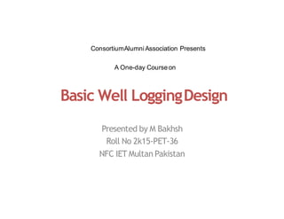 Basic Well LoggingDesign
Presented by M Bakhsh
Roll No 2k15-PET-36
NFC IET Multan Pakistan
A One-day Courseon
ConsortiumAlumni Association Presents
 