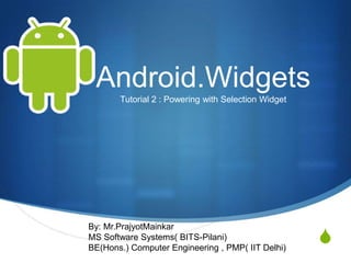 Android.Widgets
       Tutorial 2 : Powering with Selection Widget




By: Mr.PrajyotMainkar
MS Software Systems( BITS-Pilani)
BE(Hons.) Computer Engineering , PMP( IIT Delhi)
                                                     S
 
