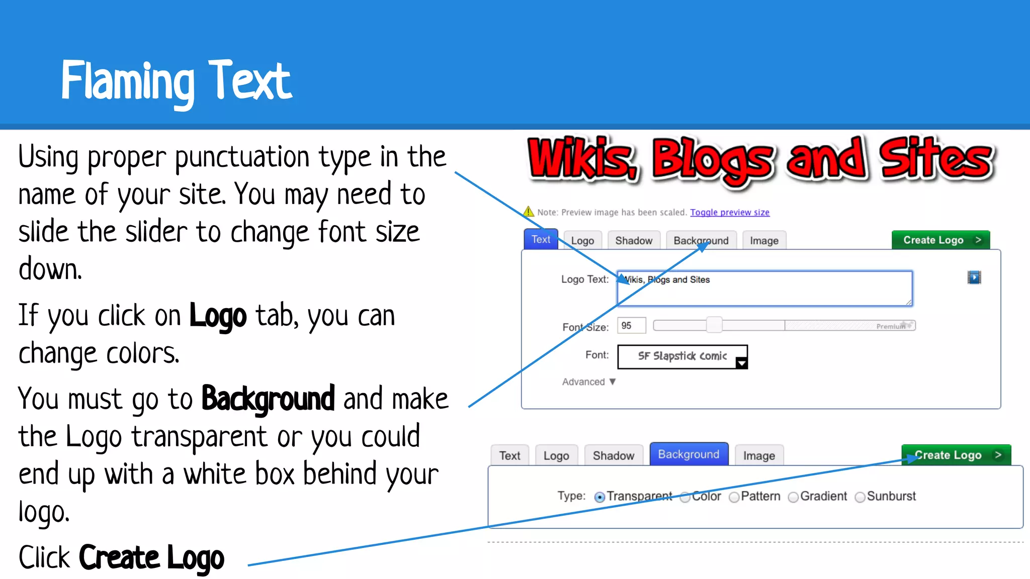Flaming Text
Using proper punctuation type in the
name of your site. You may need to
slide the slider to change font size
down.
If you click on Logo tab, you can
change colors.
You must go to Background and make
the Logo transparent or you could
end up with a white box behind your
logo.
Click Create Logo

 