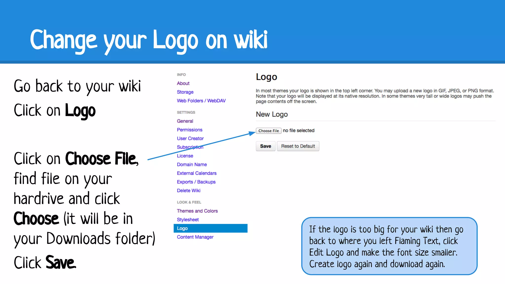 Change your Logo on wiki
Go back to your wiki
Click on Logo
Click on Choose File,
find file on your
hardrive and click
Choose (it will be in
your Downloads folder)
Click Save.

If the logo is too big for your wiki then go
back to where you left Flaming Text, click
Edit Logo and make the font size smaller.
Create logo again and download again.

 