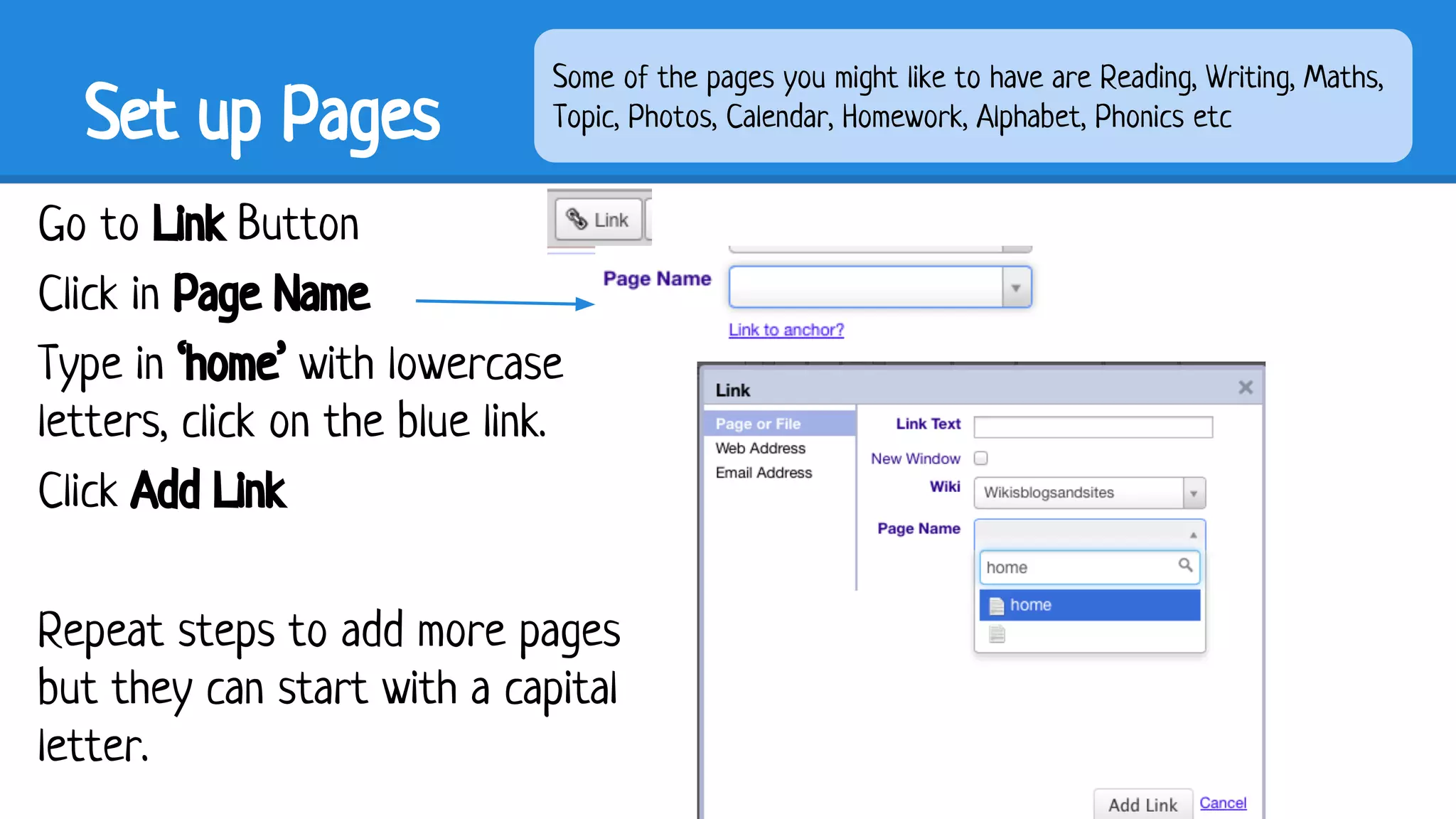 Set up Pages

Some of the pages you might like to have are Reading, Writing, Maths,
Topic, Photos, Calendar, Homework, Alphabet, Phonics etc

Go to Link Button
Click in Page Name
Type in ‘home’ with lowercase
letters, click on the blue link.
Click Add Link
Repeat steps to add more pages
but they can start with a capital
letter.

 