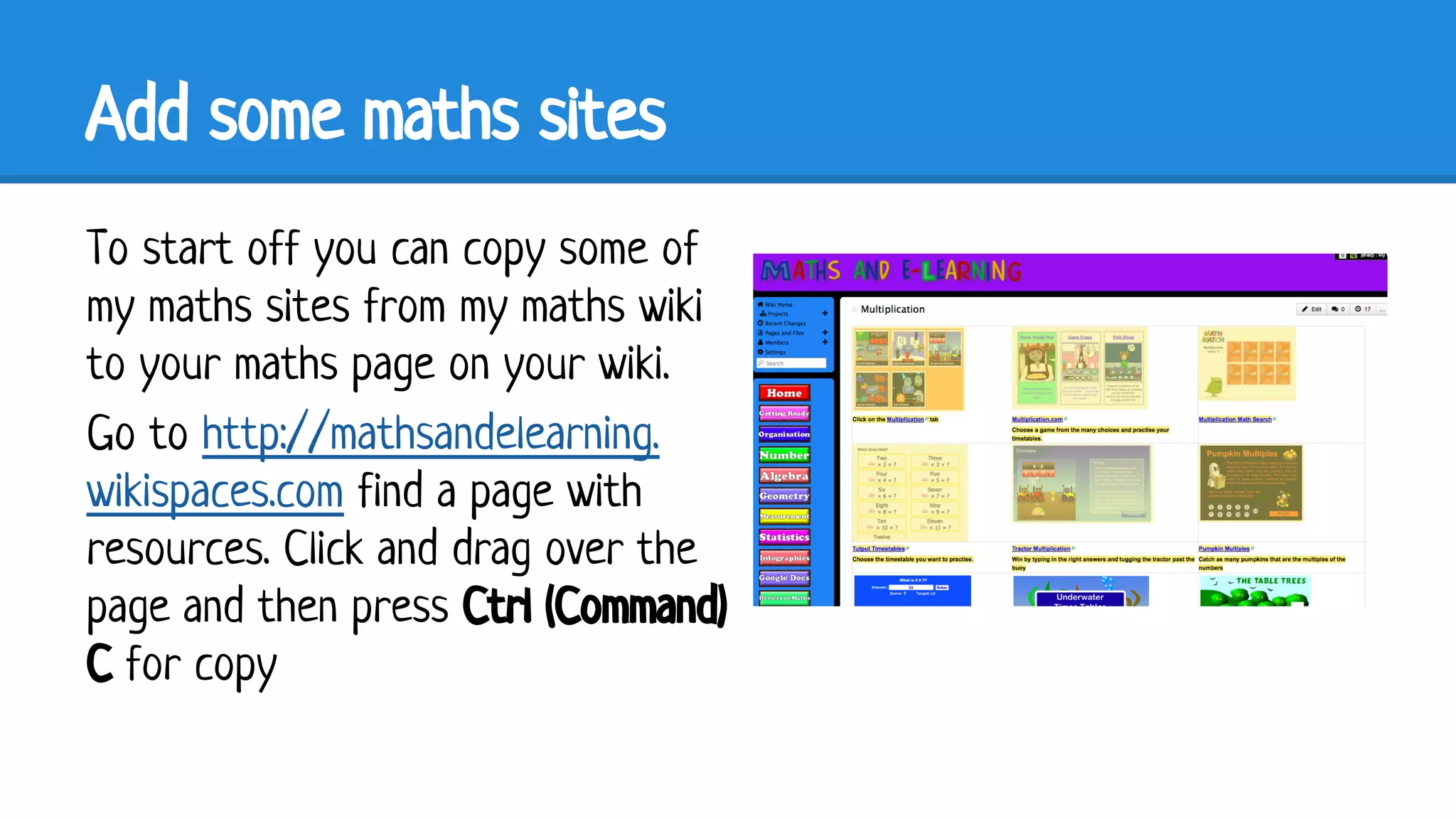 Add some maths sites
To start off you can copy some of
my maths sites from my maths wiki
to your maths page on your wiki.
Go to http://mathsandelearning.
wikispaces.com find a page with
resources. Click and drag over the
page and then press Ctrl (Command)
C for copy

 