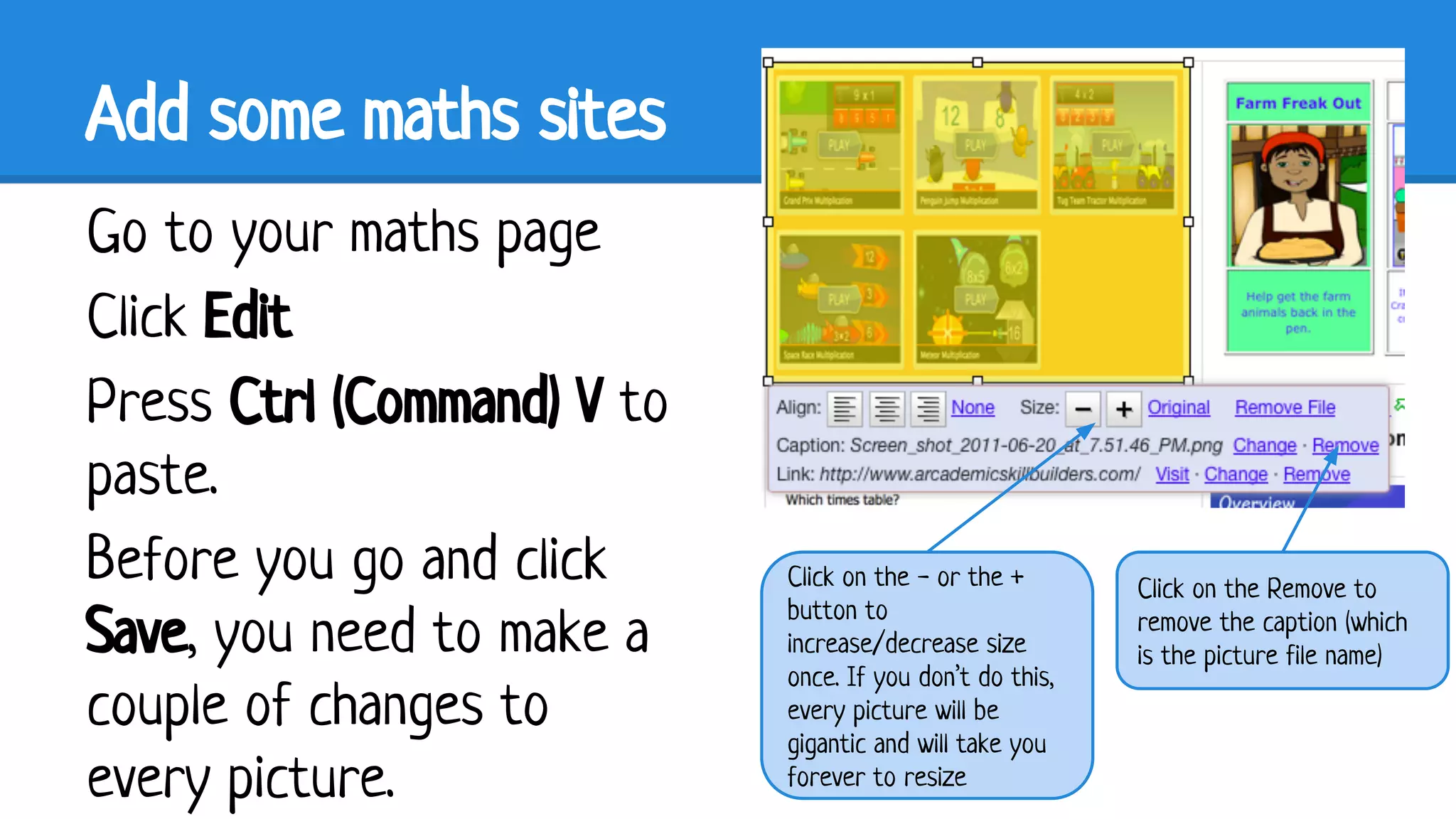 Add some maths sites
Go to your maths page
Click Edit
Press Ctrl (Command) V to
paste.
Before you go and click
Save, you need to make a
couple of changes to
every picture.

Click on the - or the +
button to
increase/decrease size
once. If you don’t do this,
every picture will be
gigantic and will take you
forever to resize

Click on the Remove to
remove the caption (which
is the picture file name)

 