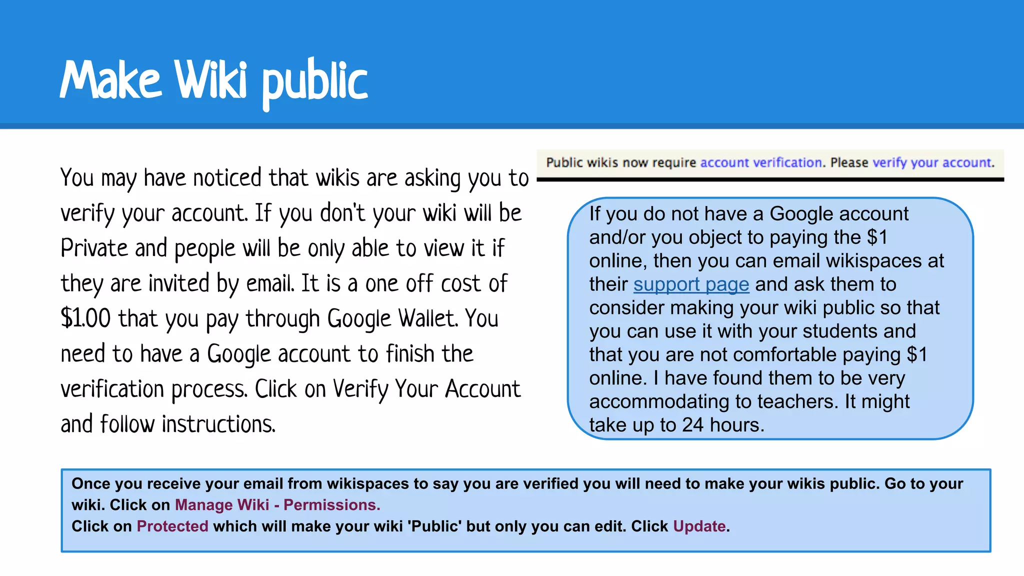 Make Wiki public
You may have noticed that wikis are asking you to
verify your account. If you don't your wiki will be
Private and people will be only able to view it if
they are invited by email. It is a one off cost of
$1.00 that you pay through Google Wallet. You
need to have a Google account to finish the
verification process. Click on Verify Your Account
and follow instructions.

If you do not have a Google account
and/or you object to paying the $1
online, then you can email wikispaces at
their support page and ask them to
consider making your wiki public so that
you can use it with your students and
that you are not comfortable paying $1
online. I have found them to be very
accommodating to teachers. It might
take up to 24 hours.

Once you receive your email from wikispaces to say you are verified you will need to make your wikis public. Go to your
wiki. Click on Manage Wiki - Permissions.
Click on Protected which will make your wiki 'Public' but only you can edit. Click Update.

 
