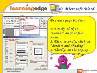 Basic Microsoft Word To create page borders: 1. Firstly, click on “Format” on your file menu. 2. Then, secondly, click on “Borders and Shading” 3. Thirdly, on the pop-up window click on “Page Border” 