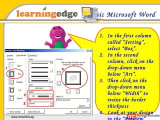 Basic Microsoft Word In the first column called “Setting”, select “Box”. In the second column, click on the drop-down menu below “Art”. Then click on the drop-down menu below “Width” to resize the border thickness Look at your design in the “Preview” column and then click “OK” 1 2 3 4 