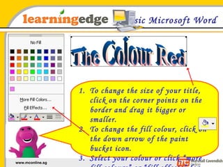 Basic Microsoft Word To change the size of your title, click on the corner points on the border and drag it bigger or smaller. To change the fill colour, click on the down arrow of the paint bucket icon. Select your colour or click “more fill colours” or “fill effects” for more options 