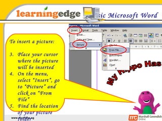 Basic Microsoft Word To insert a picture: Place your cursor where the picture will be inserted On the menu, select “Insert”, go to “Picture” and click on “From File” Find the location of your picture folder 