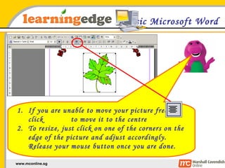 Basic Microsoft Word If you are unable to move your picture freely, click  to move it to the centre To resize, just click on one of the corners on the edge of the picture and adjust accordingly. Release your mouse button once you are done. 