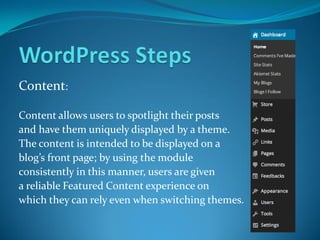 Content:
Content allows users to spotlight their posts
and have them uniquely displayed by a theme.
The content is intended to be displayed on a
blog’s front page; by using the module
consistently in this manner, users are given
a reliable Featured Content experience on
which they can rely even when switching themes.
 