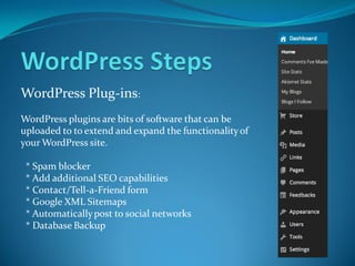 WordPress Plug-ins:
WordPress plugins are bits of software that can be
uploaded to to extend and expand the functionalityof
your WordPress site.
* Spam blocker
* Add additional SEO capabilities
* Contact/Tell-a-Friend form
* Google XML Sitemaps
* Automaticallypost to social networks
* Database Backup
 