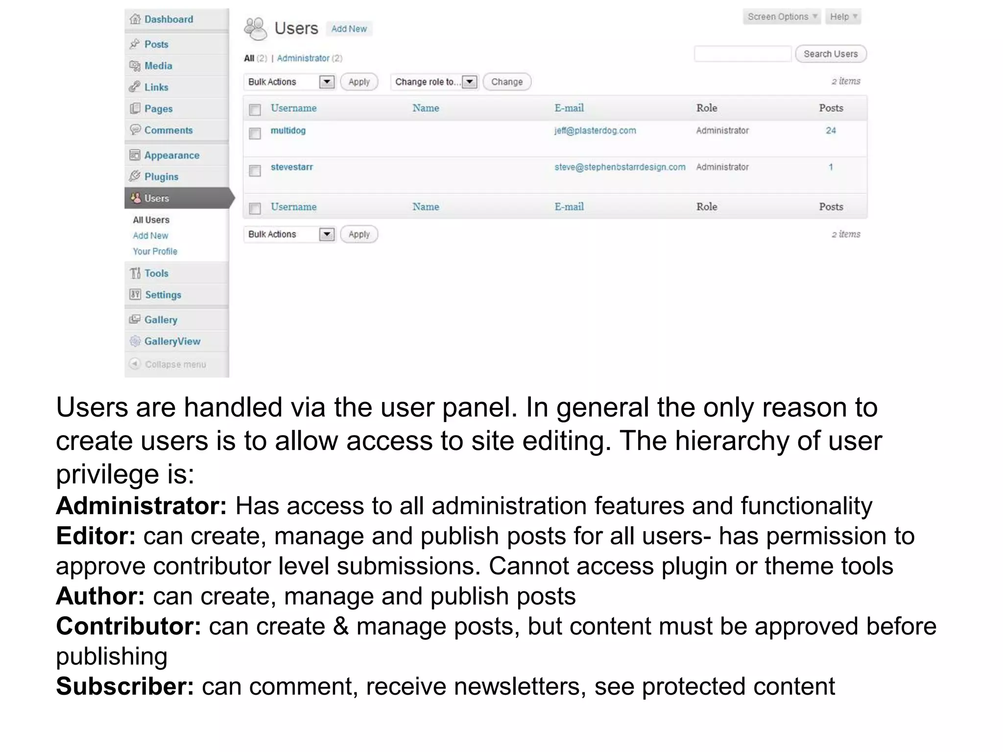 Users are handled via the user panel. In general the only reason to
create users is to allow access to site editing. The hierarchy of user
privilege is:
Administrator: Has access to all administration features and functionality
Editor: can create, manage and publish posts for all users- has permission to
approve contributor level submissions. Cannot access plugin or theme tools
Author: can create, manage and publish posts
Contributor: can create & manage posts, but content must be approved before
publishing
Subscriber: can comment, receive newsletters, see protected content
 