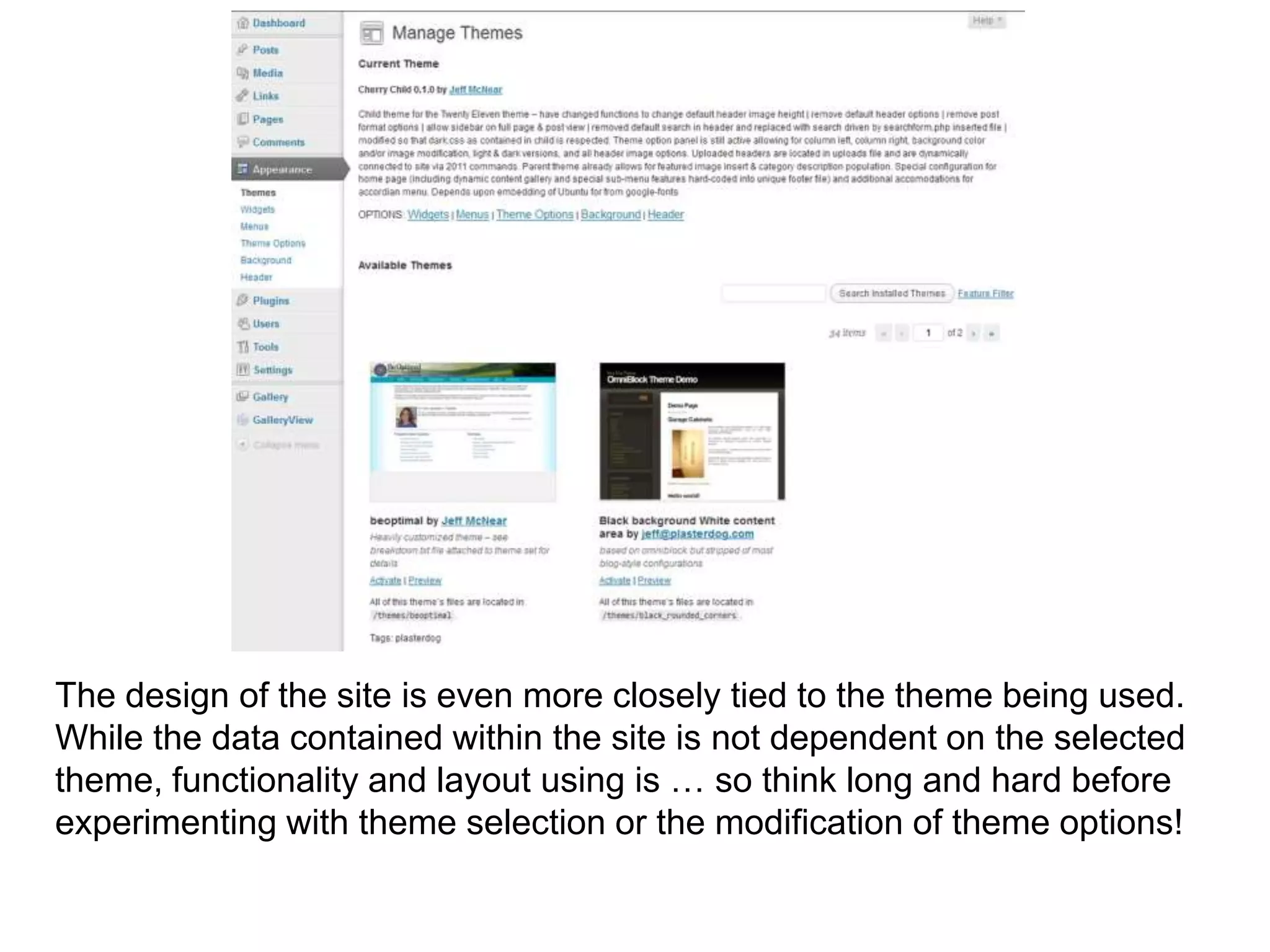 The design of the site is even more closely tied to the theme being used.
While the data contained within the site is not dependent on the selected
theme, functionality and layout using is … so think long and hard before
experimenting with theme selection or the modification of theme options!
 