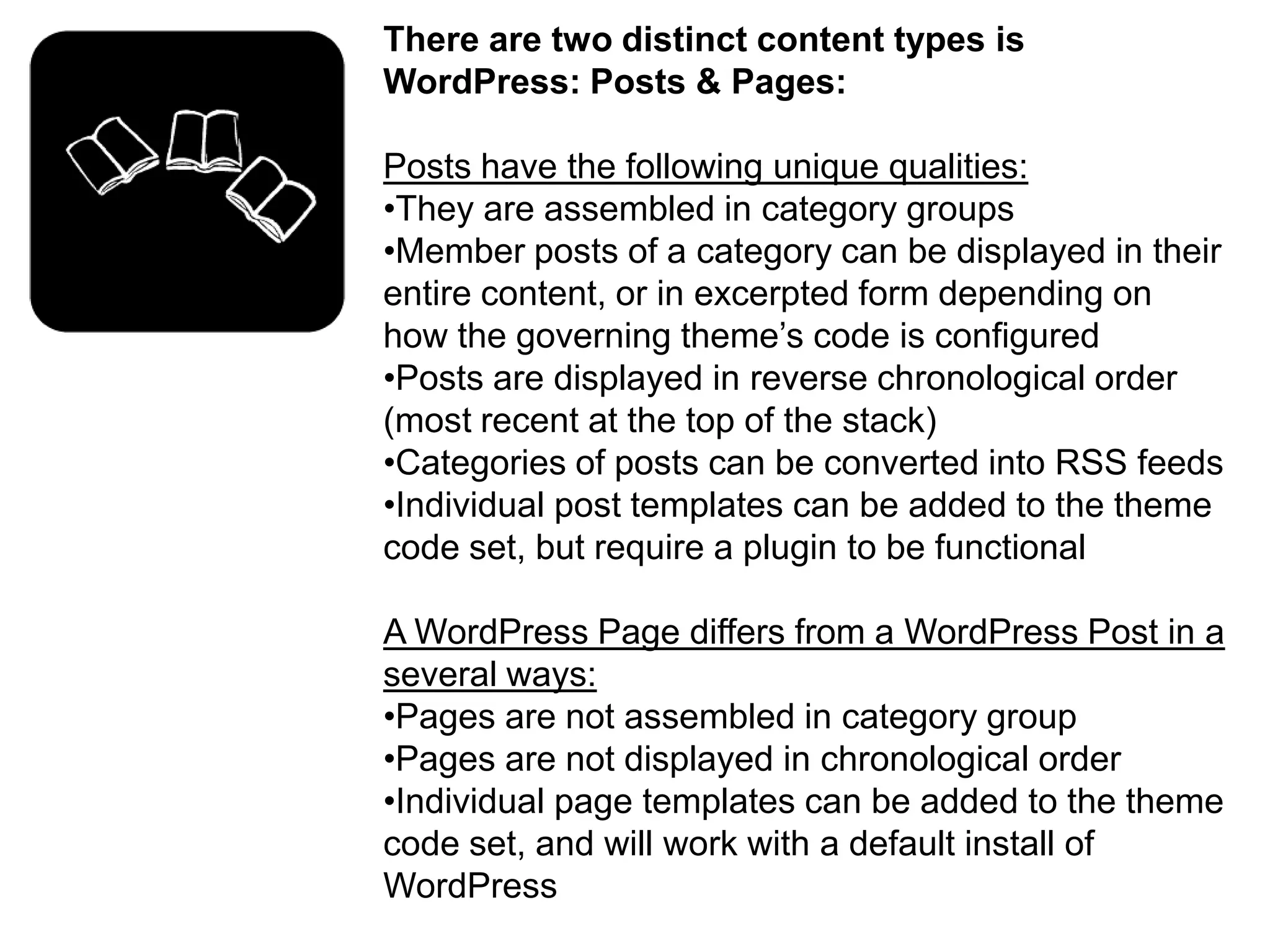 There are two distinct content types is
WordPress: Posts & Pages:

Posts have the following unique qualities:
•They are assembled in category groups
•Member posts of a category can be displayed in their
entire content, or in excerpted form depending on
how the governing theme’s code is configured
•Posts are displayed in reverse chronological order
(most recent at the top of the stack)
•Categories of posts can be converted into RSS feeds
•Individual post templates can be added to the theme
code set, but require a plugin to be functional

A WordPress Page differs from a WordPress Post in a
several ways:
•Pages are not assembled in category group
•Pages are not displayed in chronological order
•Individual page templates can be added to the theme
code set, and will work with a default install of
WordPress
 