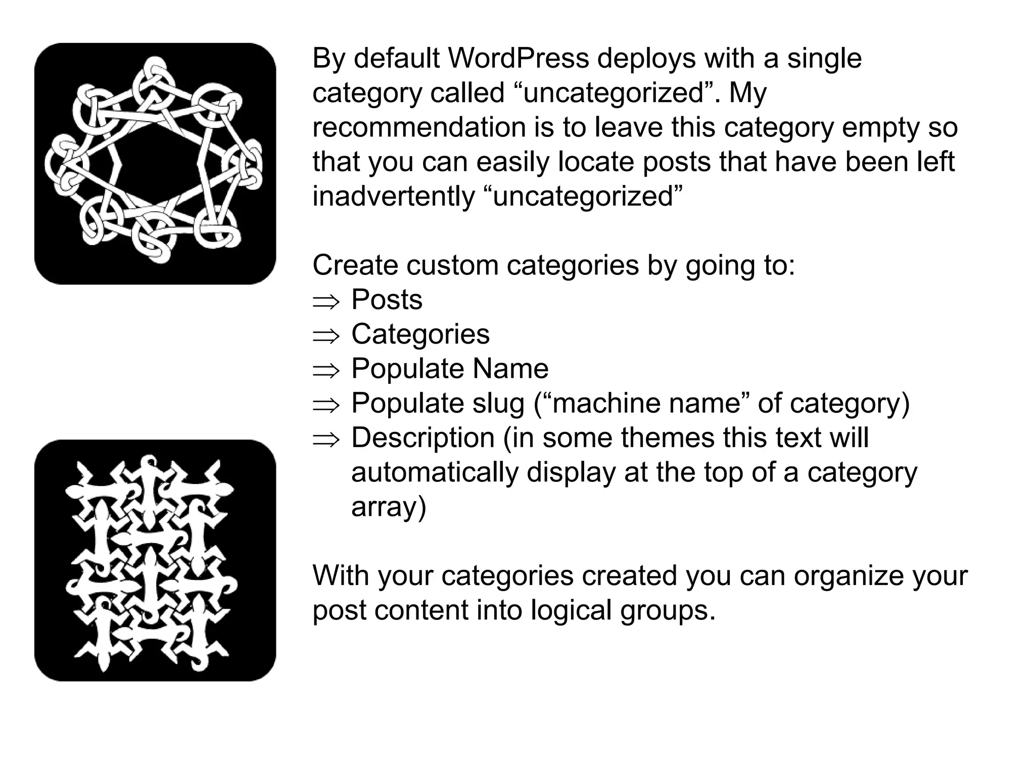 By default WordPress deploys with a single
category called “uncategorized”. My
recommendation is to leave this category empty so
that you can easily locate posts that have been left
inadvertently “uncategorized”

Create custom categories by going to:
   Posts
   Categories
   Populate Name
   Populate slug (“machine name” of category)
   Description (in some themes this text will
   automatically display at the top of a category
   array)

With your categories created you can organize your
post content into logical groups.
 
