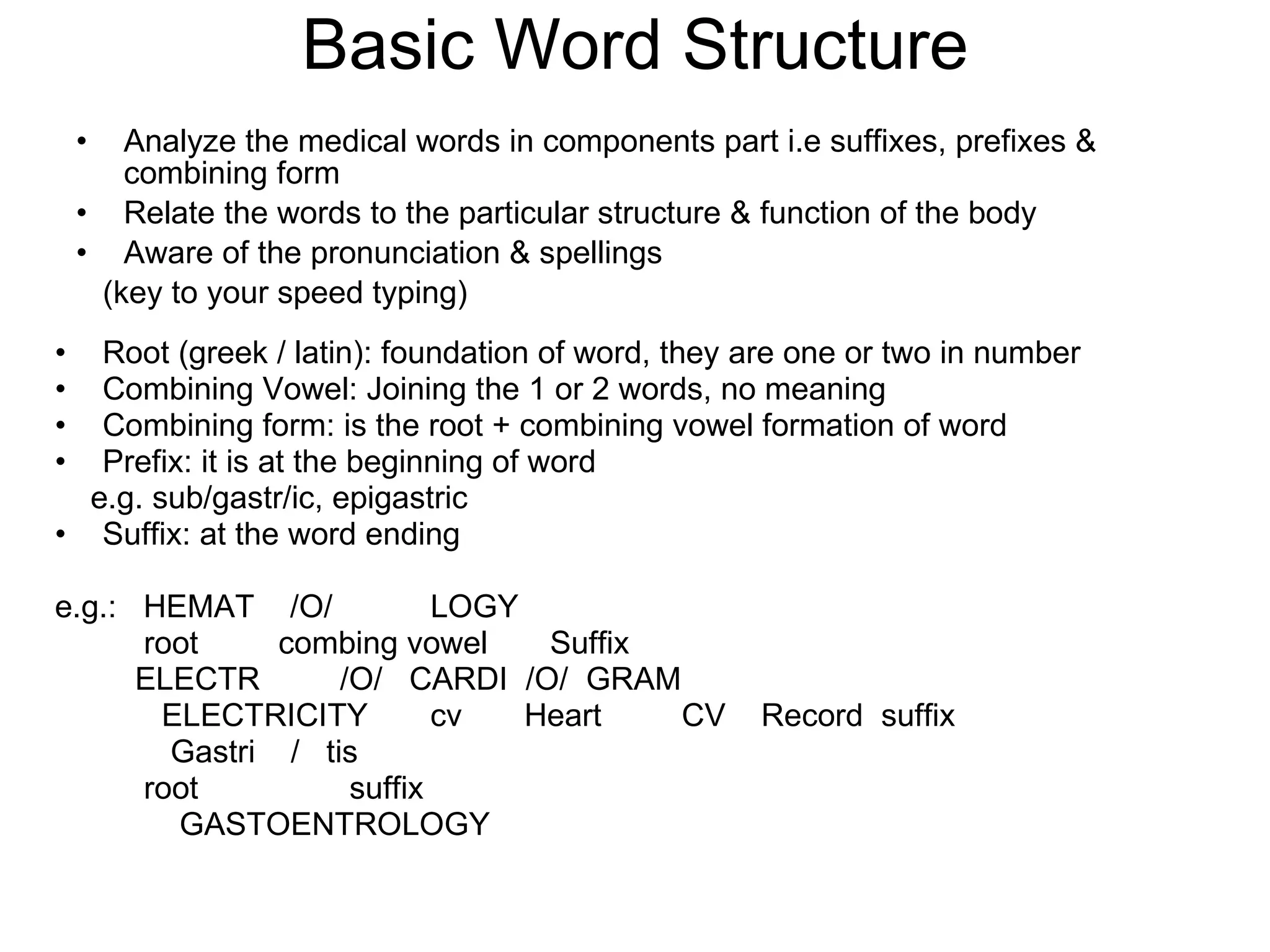 Basic Word Structure Analyze the medical words in components part i.e suffixes, prefixes & combining form Relate the words to the particular structure & function of the body Aware of the pronunciation & spellings  (key to your speed typing) Root (greek / latin): foundation of word, they are one or two in number Combining Vowel: Joining the 1 or 2 words, no meaning Combining form: is the root + combining vowel formation of word  Prefix: it is at the beginning of word e.g. sub/gastr/ic, epigastric Suffix: at the word ending e.g.:  HEMAT  /O/  LOGY root  combing vowel  Suffix ELECTR  /O/  CARDI  /O/  GRAM ELECTRICITY  cv  Heart  CV  Record  suffix Gastri  /  tis root  suffix GASTOENTROLOGY 