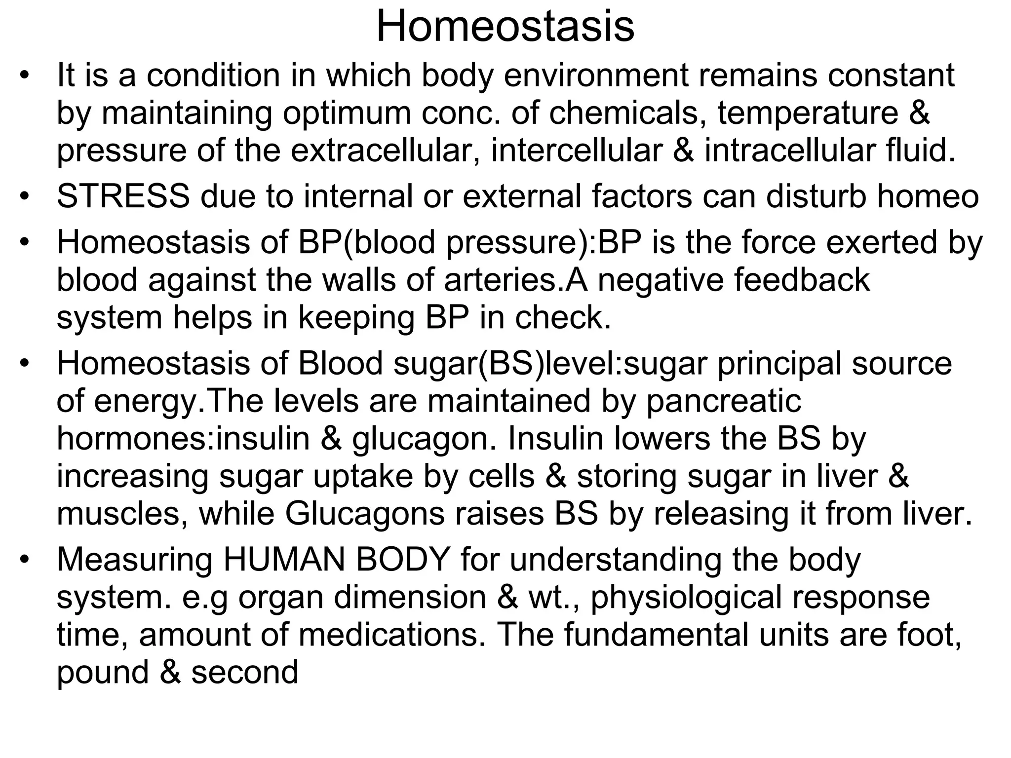 Homeostasis It is a condition in which body environment remains constant by maintaining optimum conc. of chemicals, temperature & pressure of the extracellular, intercellular & intracellular fluid. STRESS due to internal or external factors can disturb homeo Homeostasis of BP(blood pressure):BP is the force exerted by blood against the walls of arteries.A negative feedback system helps in keeping BP in check. Homeostasis of Blood sugar(BS)level:sugar principal source of energy.The levels are maintained by pancreatic hormones:insulin & glucagon. Insulin lowers the BS by increasing sugar uptake by cells & storing sugar in liver & muscles, while Glucagons raises BS by releasing it from liver. Measuring HUMAN BODY for understanding the body system. e.g organ dimension & wt., physiological response time, amount of medications. The fundamental units are foot, pound & second 
