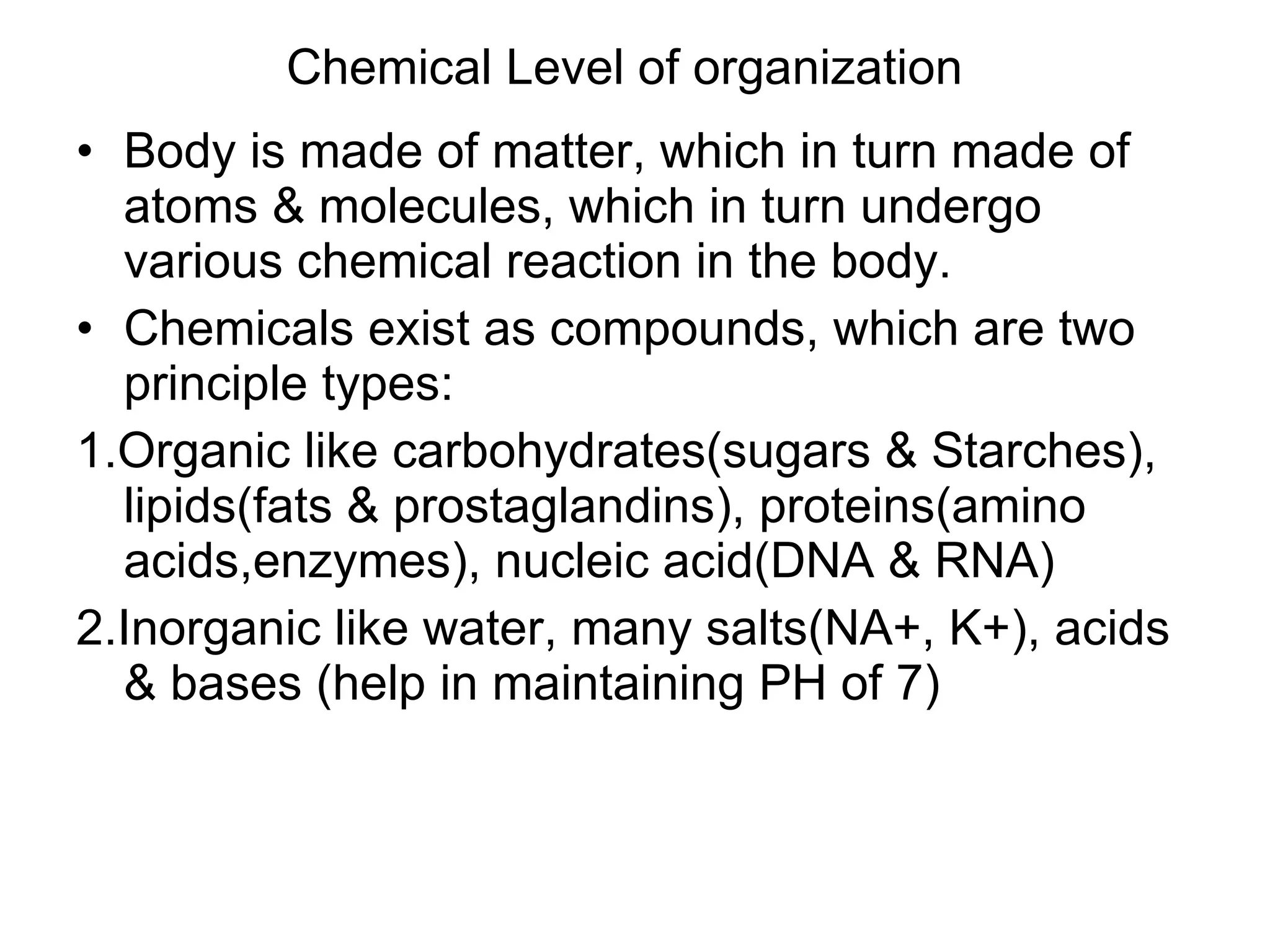 Chemical Level of organization Body is made of matter, which in turn made of atoms & molecules, which in turn undergo various chemical reaction in the body. Chemicals exist as compounds, which are two principle types: 1.Organic like carbohydrates(sugars & Starches), lipids(fats & prostaglandins), proteins(amino acids,enzymes), nucleic acid(DNA & RNA) 2.Inorganic like water, many salts(NA+, K+), acids & bases (help in maintaining PH of 7)  