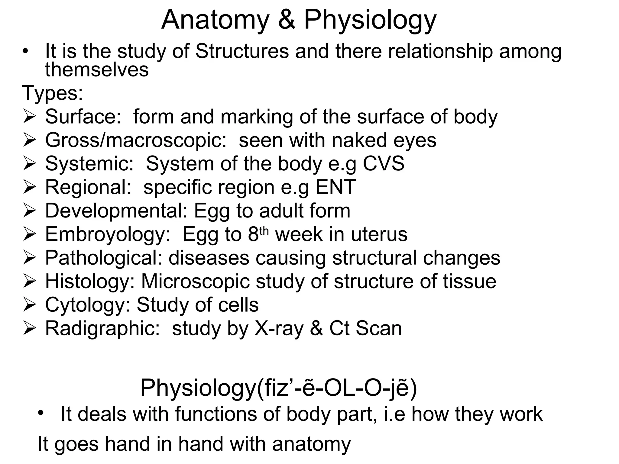 Anatomy & Physiology It is the study of Structures and there relationship among themselves Types: Surface:  form and marking of the surface of body Gross/macroscopic:  seen with naked eyes Systemic:  System of the body e.g CVS Regional:  specific region e.g ENT Developmental: Egg to adult form Embroyology:  Egg to 8 th  week in uterus Pathological: diseases causing structural changes Histology: Microscopic study of structure of tissue Cytology: Study of cells Radigraphic:  study by X-ray & Ct Scan Physiology(fiz’- ẽ-OL-O-jẽ) It deals with functions of body part, i.e how they work It goes hand in hand with anatomy 