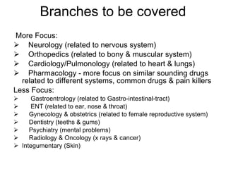 Branches to be covered More Focus: Neurology (related to nervous system) Orthopedics (related to bony & muscular system) Cardiology/Pulmonology (related to heart & lungs)     Pharmacology - more focus on similar sounding drugs related to different systems, common drugs & pain killers Less Focus: Gastroentrology (related to Gastro-intestinal-tract)      ENT (related to ear, nose & throat)   Gynecology & obstetrics (related to female reproductive system)     Dentistry (teeths & gums)      Psychiatry (mental problems)     Radiology & Oncology (x rays & cancer) Integumentary (Skin) 