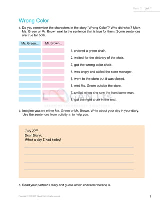 Basic 2 Unit 1
Copyright © 1990-2022 Edusoft Ltd. All rights reserved 9
Ms. Green... Mr. Brown...
July 27th
Dear Diary,
What a day I had today!
Wrong Color
a. Do you remember the characters in the story “Wrong Color”? Who did what? Mark
Ms. Green or Mr. Brown next to the sentence that is true for them. Some sentences
are true for both.
1. ordered a green chair.
2. waited for the delivery of the chair.
3. got the wrong color chair.
4. was angry and called the store manager.
5. went to the store but it was closed.
6. met Ms. Green outside the store.
7. smiled when she saw the handsome man.
8. got the right chair in the end.
b. Imagine you are either Ms. Green or Mr. Brown. Write about your day in your diary.
Use the sentences from activity a. to help you.
c. Read your partner’s diary and guess which character he/she is.
 