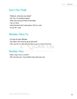 Basic 2 Appendix
Copyright © 1990-2022 Edusoft Ltd. All rights reserved
99
Don’t Do That!
- Peterson, what are you doing?
- Oh. Um. I’m writing a report.
- Well, don’t put your feet on the desk.
- Yes, sir. Sorry.
- And tomorrow don’t wear jeans. Put on a suit.
- A suit. Ah...sure.
Modals: Have To
- It’s time for bed, Michael.
- Aw, Mom. Do I have to go to bed now?
- Yes, you do. It’s late and you have to go to school tomorrow.
Modals: May
- Mom, may I have a cookie?
- OK, but only one. Your brother may want one, too.
 