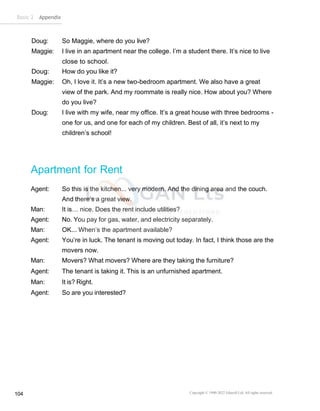 Basic 2 Appendix
Copyright © 1990-2022 Edusoft Ltd. All rights reserved
104
Doug: So Maggie, where do you live?
Maggie: I live in an apartment near the college. I’m a student there. It’s nice to live
close to school.
Doug: How do you like it?
Maggie: Oh, I love it. It’s a new two-bedroom apartment. We also have a great
view of the park. And my roommate is really nice. How about you? Where
do you live?
Doug: I live with my wife, near my office. It’s a great house with three bedrooms -
one for us, and one for each of my children. Best of all, it’s next to my
children’s school!
Apartment for Rent
Agent: So this is the kitchen... very modern. And the dining area and the couch.
And there’s a great view.
Man: It is… nice. Does the rent include utilities?
Agent: No. You pay for gas, water, and electricity separately.
Man: OK... When’s the apartment available?
Agent: You’re in luck. The tenant is moving out today. In fact, I think those are the
movers now.
Man: Movers? What movers? Where are they taking the furniture?
Agent: The tenant is taking it. This is an unfurnished apartment.
Man: It is? Right.
Agent: So are you interested?
 