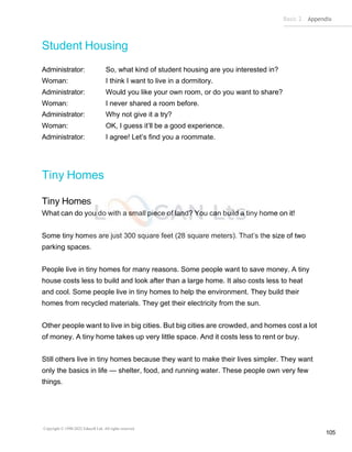 Basic 2 Appendix
Copyright © 1990-2022 Edusoft Ltd. All rights reserved
105
Student Housing
Administrator: So, what kind of student housing are you interested in?
Woman: I think I want to live in a dormitory.
Administrator: Would you like your own room, or do you want to share?
Woman: I never shared a room before.
Administrator: Why not give it a try?
Woman: OK, I guess it’ll be a good experience.
Administrator: I agree! Let’s find you a roommate.
Tiny Homes
Tiny Homes
What can do you do with a small piece of land? You can build a tiny home on it!
Some tiny homes are just 300 square feet (28 square meters). That’s the size of two
parking spaces.
People live in tiny homes for many reasons. Some people want to save money. A tiny
house costs less to build and look after than a large home. It also costs less to heat
and cool. Some people live in tiny homes to help the environment. They build their
homes from recycled materials. They get their electricity from the sun.
Other people want to live in big cities. But big cities are crowded, and homes cost a lot
of money. A tiny home takes up very little space. And it costs less to rent or buy.
Still others live in tiny homes because they want to make their lives simpler. They want
only the basics in life — shelter, food, and running water. These people own very few
things.
 