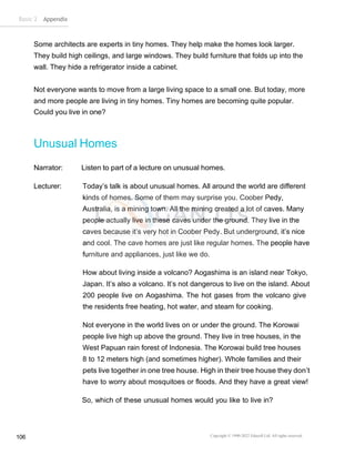 Basic 2 Appendix
Copyright © 1990-2022 Edusoft Ltd. All rights reserved
106
Some architects are experts in tiny homes. They help make the homes look larger.
They build high ceilings, and large windows. They build furniture that folds up into the
wall. They hide a refrigerator inside a cabinet.
Not everyone wants to move from a large living space to a small one. But today, more
and more people are living in tiny homes. Tiny homes are becoming quite popular.
Could you live in one?
Unusual Homes
Narrator: Listen to part of a lecture on unusual homes.
Lecturer: Today’s talk is about unusual homes. All around the world are different
kinds of homes. Some of them may surprise you. Coober Pedy,
Australia, is a mining town. All the mining created a lot of caves. Many
people actually live in these caves under the ground. They live in the
caves because it’s very hot in Coober Pedy. But underground, it’s nice
and cool. The cave homes are just like regular homes. The people have
furniture and appliances, just like we do.
How about living inside a volcano? Aogashima is an island near Tokyo,
Japan. It’s also a volcano. It’s not dangerous to live on the island. About
200 people live on Aogashima. The hot gases from the volcano give
the residents free heating, hot water, and steam for cooking.
Not everyone in the world lives on or under the ground. The Korowai
people live high up above the ground. They live in tree houses, in the
West Papuan rain forest of Indonesia. The Korowai build tree houses
8 to 12 meters high (and sometimes higher). Whole families and their
pets live together in one tree house. High in their tree house they don’t
have to worry about mosquitoes or floods. And they have a great view!
So, which of these unusual homes would you like to live in?
 