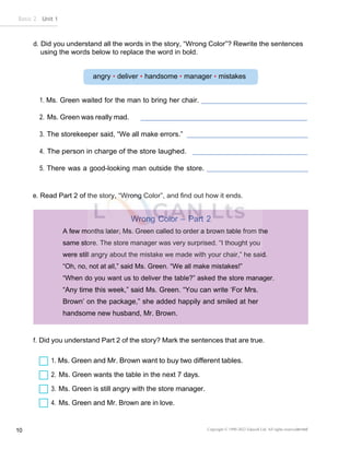 Basic 2 Unit 1
10 Copyright © 1990-2022 Edusoft Ltd. All rights reservederved
angry • deliver • handsome • manager • mistakes
Wrong Color – Part 2
A few months later, Ms. Green called to order a brown table from the
same store. The store manager was very surprised. “I thought you
were still angry about the mistake we made with your chair,” he said.
“Oh, no, not at all,” said Ms. Green. “We all make mistakes!”
“When do you want us to deliver the table?” asked the store manager.
“Any time this week,” said Ms. Green. “You can write ‘For Mrs.
Brown’ on the package,” she added happily and smiled at her
handsome new husband, Mr. Brown.
d. Did you understand all the words in the story, “Wrong Color”? Rewrite the sentences
using the words below to replace the word in bold.
1. Ms. Green waited for the man to bring her chair.
2. Ms. Green was really mad.
3. The storekeeper said, “We all make errors.”
4. The person in charge of the store laughed.
5. There was a good-looking man outside the store.
e. Read Part 2 of the story, “Wrong Color”, and find out how it ends.
f. Did you understand Part 2 of the story? Mark the sentences that are true.
1. Ms. Green and Mr. Brown want to buy two different tables.
2. Ms. Green wants the table in the next 7 days.
3. Ms. Green is still angry with the store manager.
4. Ms. Green and Mr. Brown are in love.
 