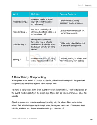Basic 2 Appendix
Copyright © 1990-2022 Edusoft Ltd. All rights reserved
109
Word Definition Example Sentence
model building, n.
making a model, a small
copy of something (also
model making)
I enjoy model building,
especially model airplanes.
rock climbing, n.
the sport or activity of
climbing the steep sides of a
mountain or cliff
Let's go rock climbing on Mt.
Harris this weekend.
rollerblading, n.
skating with boots that
have one row of wheels
underneath (Rollerblade is a
trademark term for an inline
skate)
I’d like to try rollerblading but
I’m afraid of falling down!
sewing, n.
making or repairing clothing
with a needle and thread
I learned sewing in school, and
now I make my own clothes.
A Great Hobby: Scrapbooking
A scrapbook is an album of photos, souvenirs, and other small objects. People make
scrapbooks to remember special times in their lives.
To make a scrapbook, think of an event you want to remember. Then find pictures of
the event. Find objects from the event, too. These can be tickets, menus, or other flat
objects.
Glue the photos and objects neatly and carefully into the album. Next, write in the
album. Tell what is happening in the pictures. Write your memories of the event. Add
stickers, ribbons, and any other decorations you can think of.
 