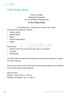 Basic 2 Appendix
Copyright © 1990-2022 Edusoft Ltd. All rights reserved
110
U-Do Hobby Shop
5523 N. Lawndale
Pittsburgh, Pennsylvania
Tel: 212-555-6555/ U-DoHobby.com
U-Do Hobby Shop
U-Do Hobby Shop – Everything you need for your hobby!
We have all the supplies you need for:
• Jewelry making
• Model building
• Baking
• Arts and crafts projects
• Sewing
We also carry..
• Remote control (RC) vehicles like cars, boats, and airplanes!
• Train sets
• Board games
Our helpful staff can help you find everything you need for your hobby. Our workers
are here to help you!
Check out our in-store events! This month we have sewing classes, and a workshop
on how to fly remote control airplanes.
Opening Hours:
Monday - Friday 10:00 A.M. - 6:00 P.M.
Saturday and Sunday 11:00 A.M. - 5:00 P.M.
 