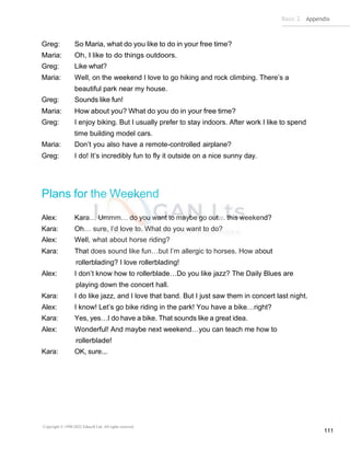 Basic 2 Appendix
Copyright © 1990-2022 Edusoft Ltd. All rights reserved
111
Greg: So Maria, what do you like to do in your free time?
Maria: Oh, I like to do things outdoors.
Greg: Like what?
Maria: Well, on the weekend I love to go hiking and rock climbing. There’s a
beautiful park near my house.
Greg: Sounds like fun!
Maria: How about you? What do you do in your free time?
Greg: I enjoy biking. But I usually prefer to stay indoors. After work I like to spend
time building model cars.
Maria: Don’t you also have a remote-controlled airplane?
Greg: I do! It’s incredibly fun to fly it outside on a nice sunny day.
Plans for the Weekend
Alex: Kara… Ummm… do you want to maybe go out… this weekend?
Kara: Oh… sure, I’d love to. What do you want to do?
Alex: Well, what about horse riding?
Kara: That does sound like fun…but I’m allergic to horses. How about
rollerblading? I love rollerblading!
Alex: I don’t know how to rollerblade…Do you like jazz? The Daily Blues are
playing down the concert hall.
Kara: I do like jazz, and I love that band. But I just saw them in concert last night.
Alex: I know! Let’s go bike riding in the park! You have a bike…right?
Kara: Yes, yes…I do have a bike. That sounds like a great idea.
Alex: Wonderful! And maybe next weekend…you can teach me how to
rollerblade!
Kara: OK, sure...
 