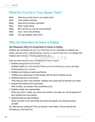 Basic 2 Appendix
Copyright © 1990-2022 Edusoft Ltd. All rights reserved
112
What Do You Do in Your Spare Time?
Molly: What do you like to do in your spare time?
Nate: I like outdoor activities.
Molly: What kind of outdoor activities?
Nate: Well, I enjoy hiking.
Molly: Me, too! Do you ever go rock climbing?
Nate: Sure. I love rock climbing!
Molly: Let’s go together some time!
Why It’s Important to Have a Hobby
Six Reasons Why It’s Important to Have a Hobby
Hobbies are something we do in our free time for fun. Examples of hobbies are
sports, arts and crafts, collecting things, playing a musical instrument, and singing. But
hobbies aren’t only fun. They’re good for you, too.
Here are some reasons why it’s important to have a hobby.
1. Hobbies are good for your mood.
Hobbies make you more relaxed. When you do something you enjoy, you stop
thinking about your worries.
2. Hobbies can help you make new friends.
Hobbies are a great way to meet people with the same interests as you.
3. Hobbies keep your mind active.
They help you learn new activities. Hobbies are a great way to exercise your brain.
4. People with hobbies don’t get bored.
With a hobby, you always have something to do.
5. Hobbies create new opportunities.
When you have a hobby, you never know where it can take you. Some people turn
their hobbies into new careers.
6. Hobbies help you feel confident.
When you learn to do new things and meet new people, you feel good about
yourself.
So, what are you waiting for? Go out and get a new hobby. Find an activity that
interests you, and have fun!
 