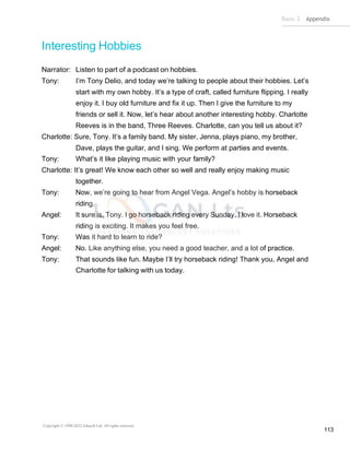 Basic 2 Appendix
Copyright © 1990-2022 Edusoft Ltd. All rights reserved
113
Interesting Hobbies
Narrator: Listen to part of a podcast on hobbies.
Tony: I’m Tony Delio, and today we’re talking to people about their hobbies. Let’s
start with my own hobby. It’s a type of craft, called furniture flipping. I really
enjoy it. I buy old furniture and fix it up. Then I give the furniture to my
friends or sell it. Now, let’s hear about another interesting hobby. Charlotte
Reeves is in the band, Three Reeves. Charlotte, can you tell us about it?
Charlotte: Sure, Tony. It’s a family band. My sister, Jenna, plays piano, my brother,
Dave, plays the guitar, and I sing. We perform at parties and events.
Tony: What’s it like playing music with your family?
Charlotte: It’s great! We know each other so well and really enjoy making music
together.
Tony: Now, we’re going to hear from Angel Vega. Angel’s hobby is horseback
riding.
Angel: It sure is, Tony. I go horseback riding every Sunday. I love it. Horseback
riding is exciting. It makes you feel free.
Tony: Was it hard to learn to ride?
Angel: No. Like anything else, you need a good teacher, and a lot of practice.
Tony: That sounds like fun. Maybe I’ll try horseback riding! Thank you, Angel and
Charlotte for talking with us today.
 