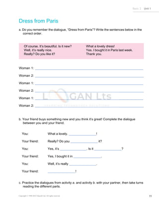 Basic 2 Unit 1
Copyright © 1990-2022 Edusoft Ltd. All rights reserved 11
Dress from Paris
a. Do you remember the dialogue, “Dress from Paris”? Write the sentences below in the
correct order.
Of course. It’s beautiful. Is it new?
Well, it’s really nice.
Really? Do you like it?
What a lovely dress!
Yes. I bought it in Paris last week.
Thank you.
Woman 1:
Woman 2:
Woman 1:
Woman 2:
Woman 1:
Woman 2:
b. Your friend buys something new and you think it’s great! Complete the dialogue
between you and your friend.
You: What a lovely. !
Your friend: Really? Do you it?
You: Yes, it’s . Is it ?
Your friend: Yes, I bought it in .
You: Well, it’s really .
Your friend: !
c. Practice the dialogues from activity a. and activity b. with your partner, then take turns
reading the different parts.
 