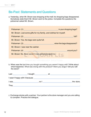 Basic 2 Unit 1
12 Copyright © 1990-2022 Edusoft Ltd. All rights reservederved
Policeman: (1) in your shopping bags?
Policeman: (2) full?
Mr. Brown: Yes, the bags were quite full.
Policeman: (3) when the bags disappeared?
Mr. Brown: I was near the cashier.
Policeman: (4) around you?
Mr. Brown: No, there weren’t many people around me.
Be-Past: Statements and Questions
a. Yesterday, when Mr. Brown was shopping at the mall, his shopping bags disappeared.
Somebody stole them! Mr. Brown went to the police. Complete the questions the
policeman asked Mr. Brown.
b. When was the last time you bought something you weren’t happy with? Write about
what happened. What was wrong with the product? Were you angry? Did you call
the store?
Last I bought at .
I wasn’t happy with it because .
I was , so I the store.
They .
c. Exchange stories with a partner. Your partner is the store manager and you are calling
to complain. Practice the dialogue.
 