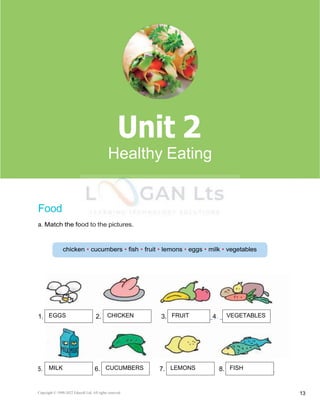 Copyright © 1990-2022 Edusoft Ltd. All rights reserved 13
1. 2. 3. 4.
Basic 2 Unit 2
Food
a. Match the food to the pictures.
5. 6. 7. 8.
2
Healthy Eating
EGGS CHICKEN FRUIT VEGETABLES
MILK CUCUMBERS LEMONS FISH
 