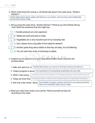 Copyright © 1990-2022 Edusoft Ltd. All rights reserved
14
Basic 2 Unit 2
b. Which of the food from activity a. did Sheila talk about in the radio show, “Sheila’s
Kitchen”?
c. Did you enjoy the radio show, “Sheila’s Kitchen”? What do you think Sheila will say
next? Mark the sentences that she might say.
1. Durelle products are very expensive.
2. Salads are quick and easy to make.
3. Vegetables are a very important part of our everyday diet.
4. Can I please have a big plate of fruit salad for dessert?
5. Another great thing about salads is that they are tasty, but not fattening.
6. You can add many kinds of dressings to salads.
d. Imagine you are presenting a radio show about healthy food. Complete the
phrases below.
1. Hello and welcome to .
2. Today’s program is about .
3. When I was young, .
4. Today we know that .
5. And now a few words about .
e. Read your radio show script to your partner. Record yourself and play the
recording to the class.
Sheila talked about green salads with lettuce or cucumbers, and how they were traditionally
served with various meats.
x
x
x
Healthful Bites Radio, your source for all things nutritious and delicious.
the importance of incorporating superfoods into your diet.
our meals often revolved around home-cooked dishes, rich in fresh vegetables and whole grains, just like my grandmother used to make.
the choices we make in our diets can have a profound impact on our overall health and well-being.
the benefits of organic produce and how it can enhance both the
flavor and nutritional value of your meals.
 