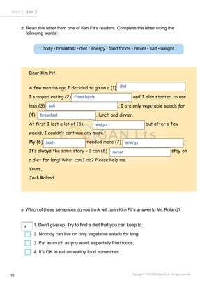Basic 2 Unit 2
Copyright © 1990-2022 Edusoft Ltd. All rights reserved
16
d. Read this letter from one of Kim Fit’s readers. Complete the letter using the
following words:
Dear Kim Fit,
A few months ago I decided to go on a (1) .
I stopped eating (2) and I also started to use
less (3) . I ate only vegetable salads for
(4) , lunch and dinner.
At first I lost a lot of (5) , but after a few
weeks, I couldn’t continue any more.
My (6) needed more (7) !
It’s always the same story – I can (8) stay on
a diet for long! What can I do? Please help me.
Yours,
Jack Roland
e. Which of these sentences do you think will be in Kim Fit’s answer to Mr. Roland?
1. Don’t give up. Try to find a diet that you can keep to.
2. Nobody can live on only vegetable salads for long.
3. Eat as much as you want, especially fried foods.
4. It’s OK to eat unhealthy food sometimes.
weight
body
diet
Fried foods
salt
breakfast
energy
never
x
 