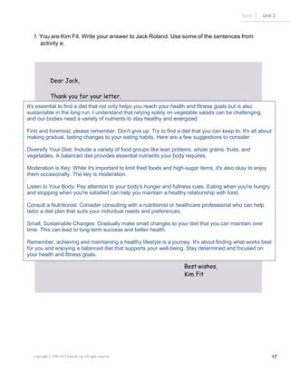 Basic 2 Unit 2
Copyright © 1990-2022 Edusoft Ltd. All rights reserved 17
Dear Jack,
Thank you for your letter.
Best wishes,
Kim Fit
f. You are Kim Fit. Write your answer to Jack Roland. Use some of the sentences from
activity e.
It's essential to find a diet that not only helps you reach your health and fitness goals but is also
sustainable in the long run. I understand that relying solely on vegetable salads can be challenging,
and our bodies need a variety of nutrients to stay healthy and energized.
First and foremost, please remember: Don't give up. Try to find a diet that you can keep to. It's all about
making gradual, lasting changes to your eating habits. Here are a few suggestions to consider:
Diversify Your Diet: Include a variety of food groups like lean proteins, whole grains, fruits, and
vegetables. A balanced diet provides essential nutrients your body requires.
Moderation is Key: While it's important to limit fried foods and high-sugar items, it's also okay to enjoy
them occasionally. The key is moderation.
Listen to Your Body: Pay attention to your body's hunger and fullness cues. Eating when you're hungry
and stopping when you're satisfied can help you maintain a healthy relationship with food.
Consult a Nutritionist: Consider consulting with a nutritionist or healthcare professional who can help
tailor a diet plan that suits your individual needs and preferences.
Small, Sustainable Changes: Gradually make small changes to your diet that you can maintain over
time. This can lead to long-term success and better health.
Remember, achieving and maintaining a healthy lifestyle is a journey. It's about finding what works best
for you and enjoying a balanced diet that supports your well-being. Stay determined and focused on
your health and fitness goals.
 