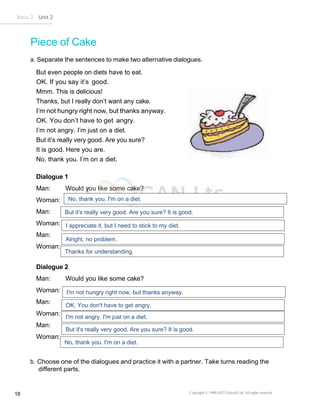 Basic 2 Unit 2
Copyright © 1990-2022 Edusoft Ltd. All rights reserved
18
Piece of Cake
a. Separate the sentences to make two alternative dialogues.
But even people on diets have to eat.
OK. If you say it’s good.
Mmm. This is delicious!
Thanks, but I really don’t want any cake.
I’m not hungry right now, but thanks anyway.
OK. You don’t have to get angry.
I’m not angry. I’m just on a diet.
But it’s really very good. Are you sure?
It is good. Here you are.
No, thank you. I’m on a diet.
Dialogue 1
Man: Would you like some cake?
Woman:
Man:
Woman:
Man:
Woman:
Dialogue 2
Man: Would you like some cake?
Woman:
Man:
Woman:
Man:
Woman:
b. Choose one of the dialogues and practice it with a partner. Take turns reading the
different parts.
No, thank you. I'm on a diet.
But it's really very good. Are you sure? It is good.
I appreciate it, but I need to stick to my diet.
Alright, no problem.
Thanks for understanding.
I'm not hungry right now, but thanks anyway.
OK. You don't have to get angry.
I'm not angry. I'm just on a diet.
But it's really very good. Are you sure? It is good.
No, thank you. I'm on a diet.
 