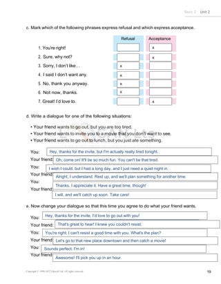 Basic 2 Unit 2
Copyright © 1990-2022 Edusoft Ltd. All rights reserved 19
c. Mark which of the following phrases express refusal and which express acceptance.
1. You’re right!
2. Sure, why not?
3. Sorry, I don’t like…
4. I said I don’t want any.
5. No, thank you anyway.
6. Not now, thanks.
7. Great! I’d love to.
d. Write a dialogue for one of the following situations:
• Your friend wants to go out, but you are too tired.
• Your friend wants to invite you to a movie that you don’t want to see.
• Your friend wants to go out to lunch, but you just ate something.
You:
Your friend:
You:
Your friend:
You:
Your friend:
e. Now change your dialogue so that this time you agree to do what your friend wants.
You:
Your friend:
You:
Your friend:
You:
Your friend:
Refusal Acceptance
x
x
x
x
x
x
x
Hey, thanks for the invite, but I'm actually really tired tonight.
Oh, come on! It'll be so much fun. You can't be that tired.
I wish I could, but I had a long day, and I just need a quiet night in.
Alright, I understand. Rest up, and we'll plan something for another time.
Thanks, I appreciate it. Have a great time, though!
I will, and we'll catch up soon. Take care!
Hey, thanks for the invite, I'd love to go out with you!
That's great to hear! I knew you couldn't resist.
You're right; I can't resist a good time with you. What's the plan?
Let's go to that new place downtown and then catch a movie!
Sounds perfect. I'm in!
Awesome! I'll pick you up in an hour.
 