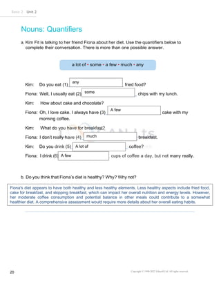 Basic 2 Unit 2
Copyright © 1990-2022 Edusoft Ltd. All rights reserved
20
Nouns: Quantifiers
a. Kim Fit is talking to her friend Fiona about her diet. Use the quantifiers below to
complete their conversation. There is more than one possible answer.
Kim: Do you eat (1) fried food?
Fiona: Well, I usually eat (2) chips with my lunch.
Kim: How about cake and chocolate?
Fiona: Oh, I love cake. I always have (3) cake with my
morning coffee.
Kim: What do you have for breakfast?
Fiona: I don’t really have (4) breakfast.
Kim: Do you drink (5) coffee?
Fiona: I drink (6) cups of coffee a day, but not many really.
b. Do you think that Fiona’s diet is healthy? Why? Why not?
any
some
much
A lot of
A few
A few
Fiona's diet appears to have both healthy and less healthy elements. Less healthy aspects include fried food,
cake for breakfast, and skipping breakfast, which can impact her overall nutrition and energy levels. However,
her moderate coffee consumption and potential balance in other meals could contribute to a somewhat
healthier diet. A comprehensive assessment would require more details about her overall eating habits.
 