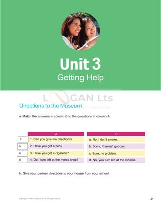 Copyright © 1990-2022 Edusoft Ltd. All rights reserved 21
Basic 2 Unit 3
Directions to the Museum
a. Match the answers in column B to the questions in column A.
A B
1. Can you give me directions? a. No, I don’t smoke.
2. Have you got a pen? b. Sorry, I haven’t got one.
3. Have you got a cigarette? c. Sure, no problem.
4. Do I turn left at the men’s shop? d. No, you turn left at the cinema.
b. Give your partner directions to your house from your school.
3
b
a
d
c
 
