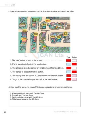 Copyright © 1990-2022 Edusoft Ltd. All rights reserved
22
Basic 2 Unit 3
c. Look at the map and mark which of the directions are true and which are false.
True False
1. The men’s store is next to the school.
2. Phil is standing in front of the sports store.
3. The gift store is on the corner of Hill Street and Trenton Street.
4. The school is opposite the bus station.
5. The library is on the corner of Canal Street and Trenton Street.
6. To go to the bus station you turn left at the men’s store.
d. How can Phil get to his house? Write down directions to help him get home.
1.
2.
3.
4.
1. Walk straight until you reach Trenton Street.
2. Turn left onto Trenton Street.
3. Continue to the corner with the Gift Store.
4. Phil's house is next to the Gift Store.
 