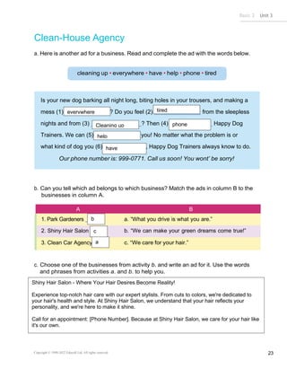 Basic 2 Unit 3
Copyright © 1990-2022 Edusoft Ltd. All rights reserved 23
Is your new dog barking all night long, biting holes in your trousers, and making a
mess (1) ? Do you feel (2) from the sleepless
nights and from (3) ? Then (4) Happy Dog
Trainers. We can (5) you! No matter what the problem is or
what kind of dog you (6) , Happy Dog Trainers always know to do.
Clean-House Agency
a. Here is another ad for a business. Read and complete the ad with the words below.
b. Can you tell which ad belongs to which business? Match the ads in column B to the
businesses in column A.
A B
1. Park Gardeners a. “What you drive is what you are.”
2. Shiny Hair Salon b. “We can make your green dreams come true!”
3. Clean Car Agency c. “We care for your hair.”
c. Choose one of the businesses from activity b. and write an ad for it. Use the words
and phrases from activities a. and b. to help you.
help
b
c
a
everywhere tired
Cleaning up phone
have
Shiny Hair Salon - Where Your Hair Desires Become Reality!
Experience top-notch hair care with our expert stylists. From cuts to colors, we're dedicated to
your hair's health and style. At Shiny Hair Salon, we understand that your hair reflects your
personality, and we're here to make it shine.
Call for an appointment: [Phone Number]. Because at Shiny Hair Salon, we care for your hair like
it's our own.
 