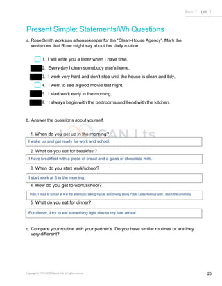 Basic 2 Unit 3
Copyright © 1990-2022 Edusoft Ltd. All rights reserved 25
Present Simple: Statements/Wh Questions
a. Rose Smith works as a housekeeper for the “Clean-House Agency”. Mark the
sentences that Rose might say about her daily routine.
1. I will write you a letter when I have time.
2. Every day I clean somebody else’s home.
3. I work very hard and don’t stop until the house is clean and tidy.
4. I went to see a good movie last night.
5. I start work early in the morning.
6. I always begin with the bedrooms and I end with the kitchen.
b. Answer the questions about yourself.
1. When do you get up in the morning?
2. What do you eat for breakfast?
3. When do you start work/school?
4. How do you get to work/school?
5. What do you eat for dinner?
c. Compare your routine with your partner’s. Do you have similar routines or are they
very different?
I wake up and get ready for work and school.
I have breakfast with a piece of bread and a glass of chocolate milk.
I start work at 8 in the morning.
Then, I head to school at 4 in the afternoon, taking my car and driving along Pablo Libas Avenue until I reach the university.
For dinner, I try to eat something light due to my late arrival.
 
